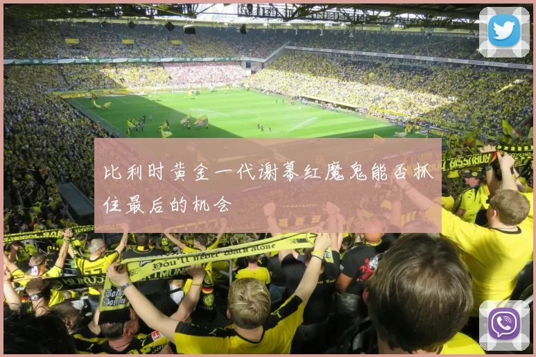 比利时黄金一代谢幕红魔鬼能否抓住最后的机会