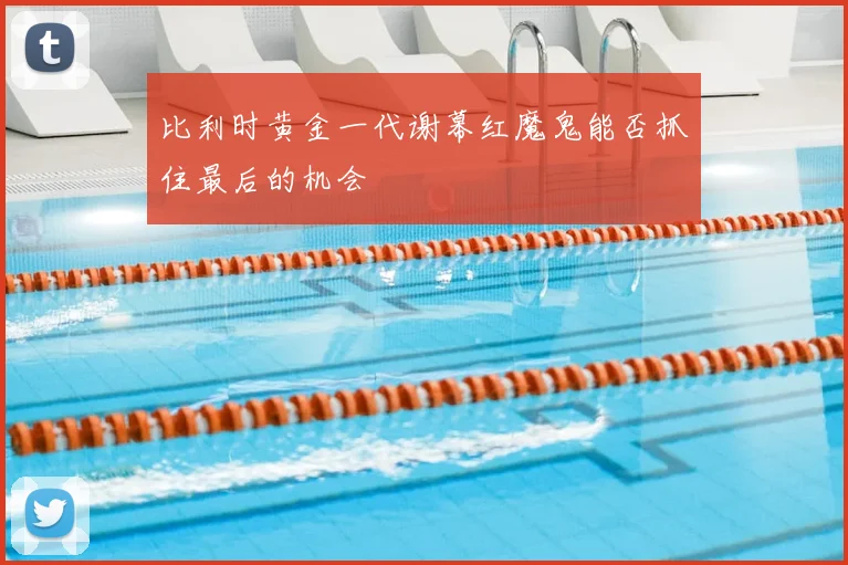 比利时黄金一代谢幕红魔鬼能否抓住最后的机会